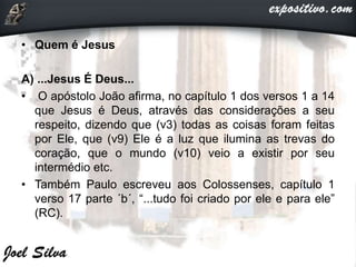 • Quem é Jesus
A) ...Jesus É Deus...
• O apóstolo João afirma, no capítulo 1 dos versos 1 a 14
que Jesus é Deus, através das considerações a seu
respeito, dizendo que (v3) todas as coisas foram feitas
por Ele, que (v9) Ele é a luz que ilumina as trevas do
coração, que o mundo (v10) veio a existir por seu
intermédio etc.
• Também Paulo escreveu aos Colossenses, capítulo 1
verso 17 parte ´b´, “...tudo foi criado por ele e para ele”
(RC).
 