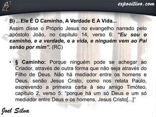 B) ...Ele É O Caminho, A Verdade E A Vida...
Assim disse o Próprio Jesus no evangelho narrado pelo
apóstolo João, no capítulo 14, verso 6: “Eu sou o
caminho, e a verdade, e a vida, e ninguém vem ao Pai
senão por mim”. (RC)
• § Caminho: Porque ninguém pode se achegar ao
Criador, através de outra forma que não seja através do
Filho de Deus. Não há mediador entre os homens e
Deus, senão Jesus Cristo, como nos relata Paulo,
escrevendo a primeira carta à seu amigo Timóteo,
capítulo 2, verso 5: “porque há um só Deus e um só
mediador entre Deus e os homens, Jesus Cristo[...]”
 