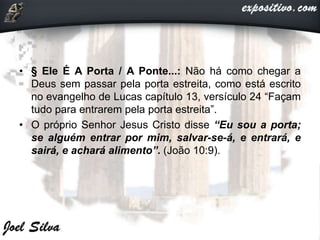• § Ele É A Porta / A Ponte...: Não há como chegar a
Deus sem passar pela porta estreita, como está escrito
no evangelho de Lucas capítulo 13, versículo 24 “Façam
tudo para entrarem pela porta estreita”.
• O próprio Senhor Jesus Cristo disse “Eu sou a porta;
se alguém entrar por mim, salvar-se-á, e entrará, e
sairá, e achará alimento”. (João 10:9).
 