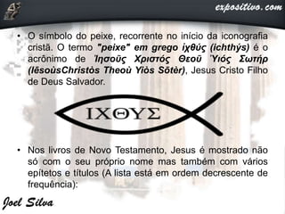 • O símbolo do peixe, recorrente no início da iconografia
cristã. O termo "peixe" em grego ἰχθύς (ichthýs) é o
acrônimo de Ἰησοῦς Χριστός Θεοῦ Ὑιός Σωτήρ
(IēsoùsChristòs Theoù Yiòs Sōtèr), Jesus Cristo Filho
de Deus Salvador.
• Nos livros de Novo Testamento, Jesus é mostrado não
só com o seu próprio nome mas também com vários
epítetos e títulos (A lista está em ordem decrescente de
frequência):
 