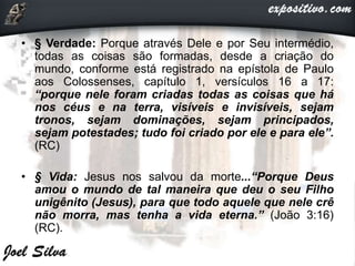 • § Verdade: Porque através Dele e por Seu intermédio,
todas as coisas são formadas, desde a criação do
mundo, conforme está registrado na epístola de Paulo
aos Colossenses, capítulo 1, versículos 16 a 17:
“porque nele foram criadas todas as coisas que há
nos céus e na terra, visíveis e invisíveis, sejam
tronos, sejam dominações, sejam principados,
sejam potestades; tudo foi criado por ele e para ele”.
(RC)
• § Vida: Jesus nos salvou da morte...“Porque Deus
amou o mundo de tal maneira que deu o seu Filho
unigênito (Jesus), para que todo aquele que nele crê
não morra, mas tenha a vida eterna.” (João 3:16)
(RC).
 