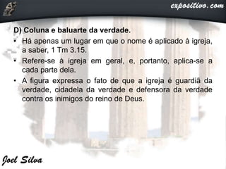 D) Coluna e baluarte da verdade.
• Há apenas um lugar em que o nome é aplicado à igreja,
a saber, 1 Tm 3.15.
• Refere-se à igreja em geral, e, portanto, aplica-se a
cada parte dela.
• A figura expressa o fato de que a igreja é guardiã da
verdade, cidadela da verdade e defensora da verdade
contra os inimigos do reino de Deus.
 
