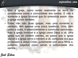 • Mas a igreja, como existe realmente na terra, foi
considerada como a comunidade dos santos. E não é
somente a igreja invisível que foi entendida assim, mas
a igreja visível também.
• Estas não são duas igrejas, mas uma somente e,
portanto, têm apenas uma única essência. Uma, bem
como a outra, é essencialmente a communio sanctorum,
mas a igreja invisível é a igreja como Deus a vê, uma
igreja que só contém crentes, ao passo que a igreja
visível é a igreja como o homem a vê, composta dos que
professam a Jesus Cristo, juntamente com seus filhos e,
portanto, julgados como sendo a comunidade dos
santos.
 