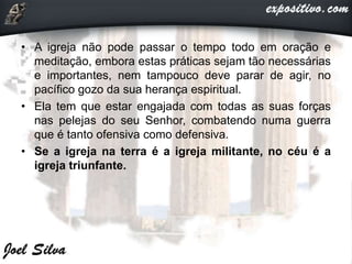 • A igreja não pode passar o tempo todo em oração e
meditação, embora estas práticas sejam tão necessárias
e importantes, nem tampouco deve parar de agir, no
pacífico gozo da sua herança espiritual.
• Ela tem que estar engajada com todas as suas forças
nas pelejas do seu Senhor, combatendo numa guerra
que é tanto ofensiva como defensiva.
• Se a igreja na terra é a igreja militante, no céu é a
igreja triunfante.
 