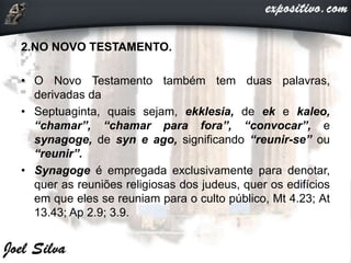 2.NO NOVO TESTAMENTO.
• O Novo Testamento também tem duas palavras,
derivadas da
• Septuaginta, quais sejam, ekklesia, de ek e kaleo,
“chamar”, “chamar para fora”, “convocar”, e
synagoge, de syn e ago, significando “reunir-se” ou
“reunir”.
• Synagoge é empregada exclusivamente para denotar,
quer as reuniões religiosas dos judeus, quer os edifícios
em que eles se reuniam para o culto público, Mt 4.23; At
13.43; Ap 2.9; 3.9.
 