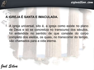 A IGREJA É SANTA E IMACULADA.
• A igreja universal, sito é, a igreja como existe no plano
de Deus e só se concretiza no transcurso dos séculos,
foi entendida no sentido de que consiste do corpo
completo dos eleitos, os quais, no transcorrer do tempo,
são chamados para a vida eterna.
 