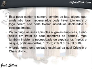 • Esta pode conter, e sempre contém de fato, alguns que
ainda não foram regenerados pode haver joio entre o
trigo porém não pode tolerar incrédulos declarados e
pessoas ímpias.
• Paulo dirige as suas epístolas a igrejas empíricas, e não
hesita em tratar os seus membros de “santos”, mas
também insiste na necessidade de expulsar os ímpios e
os que, praticam delitos, 1 Co 5; 2 Ts 3.6, 14; Tt 3.10.
• A igreja forma uma unidade espiritual da qual Cristo é o
Chefe divino.
 