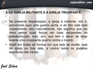 A DA IGREJA MILITANTE E A IGREJA TRIUNFANTE.
• Na presente dispensação, a igreja é militante, isto é,
convocada para uma guerra santa, e de fato nela está
emprenhada. Isto, naturalmente, não significa que ela
deve gastar suas forças em lutas sangrentas de
autodestruição, mas, sim, que tem o dever de levar
avante uma incessante guerra contra o mundo
• hostil em todas as formas em que este se revele, seja
na igreja ou fora dela, e contra todos os poderes
espirituais das trevas.
 