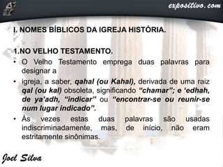 I. NOMES BÍBLICOS DA IGREJA HISTÓRIA.
1.NO VELHO TESTAMENTO.
• O Velho Testamento emprega duas palavras para
designar a
• igreja, a saber, qahal (ou Kahal), derivada de uma raiz
qal (ou kal) obsoleta, significando “chamar”; e ‘edhah,
de ya’adh, “indicar” ou “encontrar-se ou reunir-se
num lugar indicado”.
• Às vezes estas duas palavras são usadas
indiscriminadamente, mas, de início, não eram
estritamente sinônimas.
 