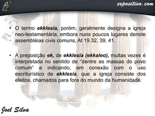 • O termo ekklesia, porém, geralmente designa a igreja
neo-testamentária, embora nuns poucos lugares denote
assembléias civis comuns, At 19.32, 39, 41.
• A preposição ek, de ekklesia (ekkaleo), muitas vezes é
interpretada no sentido de “dentre as massas do povo
comum” e indicando, em conexão com o uso
escriturístico de ekklesia, que a igreja consiste dos
eleitos, chamados para fora do mundo da humanidade.
 