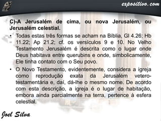 C)-A Jerusalém de cima, ou nova Jerusalém, ou
Jerusalém celestial.
• Todas estas três formas se acham na Bíblia, Gl 4.26; Hb
11.22; Ap 21.2; cf. os versículos 9 e 10. No Velho
Testamento Jerusalém é descrita como o lugar onde
Deus habitava entre querubins e onde, simbolicamente,
Ele tinha contato com o Seu povo.
• O Novo Testamento, evidentemente, considera a igreja
como reprodução exata da Jerusalém vetero-
testamentária e, daí, dá-lhe o mesmo nome. De acordo
com esta descrição, a igreja é o lugar de habitação,
embora ainda parcialmente na terra, pertence à esfera
celestial.
 