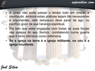 • A igreja não pode passar o tempo todo em oração e
meditação, embora estas práticas sejam tão necessárias
e importantes, nem tampouco deve parar de agir, no
pacífico gozo da sua herança espiritual.
• Ela tem que estar engajada com todas as suas forças
nas pelejas do seu Senhor, combatendo numa guerra
que é tanto ofensiva como defensiva.
• Se a igreja na terra é a igreja militante, no céu é a
igreja triunfante.
 
