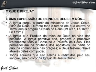O QUE É IGREJA?
É UMA EXPRESSÃO DO REINO DE DEUS EM NÓS...
• A Igreja surgiu a partir do ministério de Jesus Cristo,
Filho de Deus. Durante todo o tempo em que esteve na
Terra, Jesus pregou o Reino de Deus (Mt 4:17, Lc 16:16,
Lc 17:21).
• A Igreja é o Produto do reino de Deus na vida das
pessoas. A Igreja primitiva cria, pregava e praticava
literalmente todo o Conselho e Palavra de Deus. Eles
permaneciam na doutrina dos apóstolos, no partir do
pão, na comunhão e nas orações; e Deus testemunhava
através deles com poder.
• Todos aqueles que são salvos e redimidos pelo seu
sangue, são o corpo “a Igreja” de Jesus Cristo.
 
