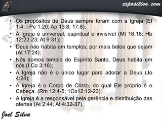 • Os propósitos de Deus sempre foram com a Igreja (Ef
1:4; I Pe 1:20; Ap 13:8; 17:8);
• A Igreja é universal, espiritual e invisível (Mt 16:18; Hb
12:22-23; At 9:31);
• Deus não habita em templos; por mais belos que sejam
(At 17:24);
• Nós somos templo do Espírito Santo, Deus habita em
nós (I Co 3:16);
• A Igreja não é o único lugar para adorar a Deus (Jo
4:24);
• A Igreja é o Corpo de Cristo, do qual Ele próprio é o
Cabeça. (Rm 12:4-5; 1Co12:12-23);
• A Igreja é a responsável pela gerência e distribuição das
ofertas (At 2:44; At 4:32-37).
 