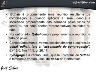 • ‘Edhah é propriamente uma reunião resultante da
combinação, e, quando aplicada a Israel, denota a
sociedade propriamente dita, formada pelos filhos de
Israel ou por seus chefes representativos, reunidos ou
não.
• Por outro lado, Qahal denota propriamente a reunião de
fato do povo.
• Conseqüentemente, vemos ocasionalmente a expressão
qehal ‘edhah, isto é, “assembleia da congregação”,
Ex 12.6; Nm 14.5; Jr 26.17.
• Synagoge é a versão usual, quase universal, de ‘edhah
é também a versão usual de qahal no Pentateuco.
 