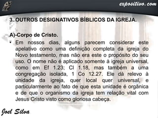 3. OUTROS DESIGNATIVOS BÍBLICOS DA IGREJA.
A)-Corpo de Cristo.
• Em nossos dias, alguns parecem considerar este
apelativo como uma definição completa da igreja do
Novo testamento, mas não era este o propósito do seu
uso. O nome não é aplicado somente à igreja universal,
como em Ef 1.23; Cl 1.18, mas também a uma
congregação isolada, 1 Co 12.27. Ele dá relevo à
unidade da igreja, quer local quer universal, e
particularmente ao fato de que esta unidade é orgânica
e de que o organismo da igreja tem relação vital com
Jesus Cristo visto como gloriosa cabeça.
 