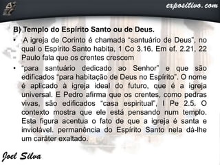 B) Templo do Espírito Santo ou de Deus.
• A igreja de Corinto é chamada “santuário de Deus”, no
qual o Espírito Santo habita, 1 Co 3.16. Em ef. 2.21, 22
Paulo fala que os crentes crescem
• “para santuário dedicado ao Senhor” e que são
edificados “para habitação de Deus no Espírito”. O nome
é aplicado à igreja ideal do futuro, que é a igreja
universal. E Pedro afirma que os crentes, como pedras
vivas, são edificados “casa espiritual”, I Pe 2.5. O
contexto mostra que ele está pensando num templo.
Esta figura acentua o fato de que a igreja é santa e
inviolável. permanência do Espírito Santo nela dá-lhe
um caráter exaltado.
 