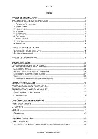 BIOLOGÍA
Facultad de Ciencias Médicas / UNSE 7
ÍNDICE
NIVELES DE ORGANIZACIÓN ............................................................................................ 9
CARACTERÍSTICAS DE LOS SERES VIVOS...................................................................... 9
1. ORGANIZACIÓN ESPECÍFICA ............................................................................................. 9
2. METABOLISMO................................................................................................................10
3. HOMEOSTASIS................................................................................................................10
4. MOVIMIENTO ..................................................................................................................11
5. SENSIBILIDAD.................................................................................................................11
6. CRECIMIENTO.................................................................................................................12
7. REPRODUCCIÓN .............................................................................................................12
8. HERENCIA......................................................................................................................13
9. ADAPTACIÓN ..................................................................................................................14
LA ORGANIZACIÓN DE LA VIDA........................................................................................15
CLASIFICACIÓN DE LOS SERES VIVOS...................................................................................15
SISTEMÁTICA MOLECULAR...................................................................................................16
NIVELES DE ORGANIZACIÓN............................................................................................18
BIOLOGÍA CELULAR..........................................................................................................20
MÉTODOS DE ESTUDIO DE LA CÉLULA...........................................................................20
MICROSCOPIO ÓPTICO........................................................................................................20
MICROSCOPIO ELECTRÓNICO DE TRANSMISIÓN ....................................................................22
MICROSCOPIO ELECTRÓNICO DE BARRIDO ...........................................................................24
VIRUS................................................................................................................................28
EL VIRUS DE LA INMUNODEFICIENCIA HUMANA (HIV) .............................................................29
MEMBRANAS CELULARES...............................................................................................30
COMPOSICIÓN QUÍMICA Y ESTRUCTURA.......................................................................31
TRANSPORTE A TRAVÉS DE VESÍCULAS........................................................................33
ESTRUCTURA DE LA CÉLULA ANIMAL ....................................................................................33
CITOESQUELETO ................................................................................................................36
DIVISIÓN CELULAR EN EUCARIOTAS .............................................................................37
FASES DE LA MITOSIS.......................................................................................................38
CITOCINESIS ......................................................................................................................39
MEIOSIS..............................................................................................................................41
PARA PENSAR… ................................................................................................................45
HERENCIA Y GENÉTICA....................................................................................................45
LEYES DE MENDEL............................................................................................................45
SEGUNDA LEY DE MENDEL, O PRINCIPIO DE SEGREGACIÓN INDEPENDIENTE...........................49
 
