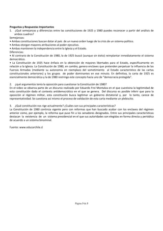 Preguntas y Respuestas Importantes
1. ¿Qué semejanzas y diferencias entre las constituciones de 1925 y 1980 puedes reconocer a partir del análisis de
    ambos cuadros?
Semejanzas:
• Ambas constituciones buscan dotar al país de un nuevo orden luego de la crisis de un sistema político.
• Ambas otorgan mayores atribuciones al poder ejecutivo.
• Ambas mantienen la independencia entre la Iglesia y el Estado.
Diferencias:
• Al contrario de la Constitución de 1980, la de 1925 buscó (aunque sin éxito) reimplantar inmediatamente el sistema
democrático.
• La Constitución de 1925 hace énfasis en la obtención de mayores libertades para el Estado, específicamente en
relación a la Iglesia. La Constitución de 1980, en cambio, genera enclaves que pretenden perpetuar la influencia de las
Fuerzas Armadas (mediante su autonomía en reemplazo del sometimiento al Estado característico de las cartas
constitucionales anteriores) y los grupos de poder dominantes en ese minuto. En definitiva, la carta de 1925 es
esencialmente democrática y la de 1980 restringe este concepto hacia uno de “democracia protegida”.

2. ¿qué argumentos tenía la oposición para cuestionar la Constitución de 1980?
En el video se observa parte de un discurso realizado por Eduardo Frei Montalva en el que cuestiona la legitimidad de
esta constitución dado el contexto antidemocrático en el que se genera. Del discurso es posible inferir que para la
oposición al régimen militar, esta constitución busca legitimar un gobierno dictatorial y, por lo tanto, carece de
representatividad. Se cuestiona así mismo el proceso de validación de esta carta mediante un plebiscito.

3. ¿Qué constitución nos rige actualmente? ¿Cuáles son sus principales características?
La Constitución de 1980 continúa vigente pero con reformas que han buscado acabar con los enclaves del régimen
anterior como, por ejemplo, la reforma que puso fin a los senadores designados. Entre sus principales características
destacan la existencia de un sistema presidencial en el que sus autoridades son elegidas en forma directa y periódica
de acuerdo a un sistema binominal.

Fuente: www.educarchile.cl




                                                      Página 3 de 3
 