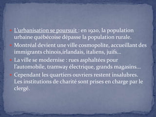 L’urbanisation se poursuit : en 1920, la population urbaine québécoise dépasse la population rurale.Montréal devient une ville cosmopolite, accueillant des immigrants chinois,irlandais, italiens, juifs...La ville se modernise : rues asphaltées pour l’automobile, tramway électrique, grands magasins...Cependant les quartiers ouvriers restent insalubres. Les institutions de charité sont prises en charge par le clergé.