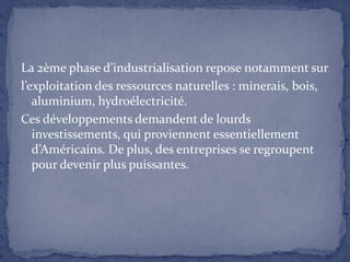 La 2ème phase d’industrialisation repose notamment surl’exploitation des ressources naturelles : minerais, bois, aluminium, hydroélectricité.Ces développements demandent de lourds investissements, qui proviennent essentiellement d’Américains. De plus, des entreprises se regroupent pour devenir plus puissantes.