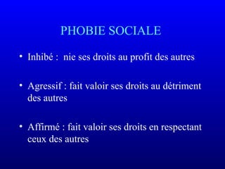 PHOBIE SOCIALE
• Inhibé : nie ses droits au profit des autres
• Agressif : fait valoir ses droits au détriment
des autres
• Affirmé : fait valoir ses droits en respectant
ceux des autres
 