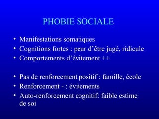 PHOBIE SOCIALE
• Manifestations somatiques
• Cognitions fortes : peur d’être jugé, ridicule
• Comportements d’évitement ++
• Pas de renforcement positif : famille, école
• Renforcement - : évitements
• Auto-renforcement cognitif: faible estime
de soi
 