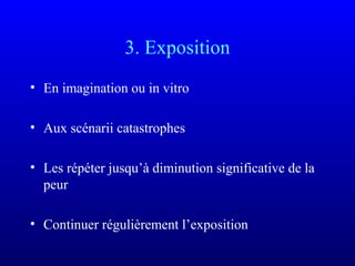 3. Exposition
• En imagination ou in vitro
• Aux scénarii catastrophes
• Les répéter jusqu’à diminution significative de la
peur
• Continuer régulièrement l’exposition
 