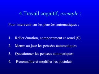 4.Travail cognitif, exemple :
Pour intervenir sur les pensées automatiques :
1. Relier émotion, comportement et souci (S)
2. Mettre au jour les pensées automatiques
3. Questionner les pensées automatiques
4. Reconnaître et modifier les postulats
 