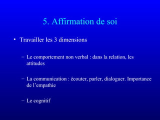 5. Affirmation de soi
• Travailler les 3 dimensions
– Le comportement non verbal : dans la relation, les
attitudes
– La communication : écouter, parler, dialoguer. Importance
de l’empathie
– Le cognitif
 