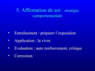 5. Affirmation de soi : stratégie
comportementale
• Entraînement : préparer l’exposition
• Application : la vivre
• Evaluation : auto renforcement, critique
• Correction
 