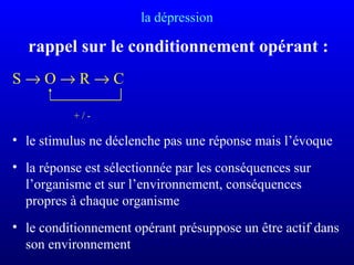 la dépression
rappel sur le conditionnement opérant :
S → O → R → C
+ / -
• le stimulus ne déclenche pas une réponse mais l’évoque
• la réponse est sélectionnée par les conséquences sur
l’organisme et sur l’environnement, conséquences
propres à chaque organisme
• le conditionnement opérant présuppose un être actif dans
son environnement
 