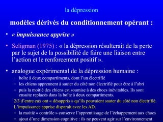 la dépression
modèles dérivés du conditionnement opérant :
• « impuissance apprise »
• Seligman (1975) : « la dépression résulterait de la perte
par le sujet de la possibilité de faire une liaison entre
l’action et le renforcement positif ».
• analogue expérimental de la dépression humaine :
– boîte à deux compartiments, dont l’un électrifié
– les chiens apprennent à sauter du côté non électrifié pour être à l’abri
– puis la moitié des chiens est soumise à des chocs inévitables. Ils sont
ensuite replacés dans la boîte à deux compartiments.
2/3 d’entre eux ont « désappris » qu’ils pouvaient sauter du côté non électrifié.
L’impuissance apprise disparaît avec les AD.
– la moitié « contrôle » conserve l’apprentissage de l’échappement aux chocs
– ajout d’une dimension cognitive : ils ne peuvent agir sur l’environnement
 