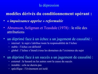 la dépression
modèles dérivés du conditionnement opérant :
• « impuissance apprise » reformulée
• Abramson, Seligman et Teasdale (1978) : le rôle des
attributions
• un déprimé face à un échec a un jugement de causalité :
– internal : le sujet s’attribue toute la responsabilité de l’échec
– stable : l’échec est définitif
– global : l’échec s’étend à tous les domaines de l’existence du sujet
• un déprimé face à un succès a un jugement de causalité :
– external : le hasard ou les autres sont la cause du succès
– instable : cela ne durera pas
– spécifique : l’événement est isolé
 