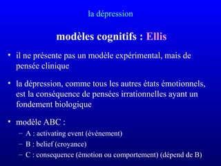 la dépression
modèles cognitifs : Ellis
• il ne présente pas un modèle expérimental, mais de
pensée clinique
• la dépression, comme tous les autres états émotionnels,
est la conséquence de pensées irrationnelles ayant un
fondement biologique
• modèle ABC :
– A : activating event (événement)
– B : belief (croyance)
– C : consequence (émotion ou comportement) (dépend de B)
 