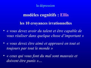 la dépression
modèles cognitifs : Ellis
les 10 croyances irrationnelles
• « vous devez avoir du talent et être capable de 
vous réaliser dans quelque chose d’important »
• « vous devez être aimé et approuvé en tout et 
toujours par tout le monde »
• « ceux qui vous font du mal sont mauvais et 
doivent être punis »…
 