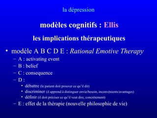 la dépression
modèles cognitifs : Ellis
les implications thérapeutiques
• modèle A B C D E : Rational Emotive Therapy
– A : activating event
– B : belief
– C : consequence
– D :
• débattre (le patient doit prouver ce qu’il dit)
• discriminer (il apprend à distinguer envie/besoin, inconvénients/avantages)
• définir (il doit préciser ce qu’il veut dire, concrètement)
– E : effet de la thérapie (nouvelle philosophie de vie)
 