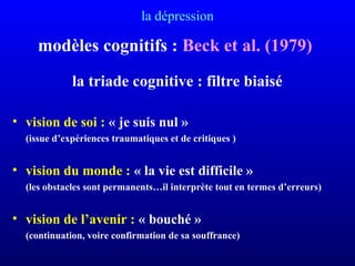 la dépression
modèles cognitifs : Beck et al. (1979)
la triade cognitive : filtre biaisé
• vision de soi : « je suis nul »
(issue d’expériences traumatiques et de critiques )
• vision du monde : « la vie est difficile »
(les obstacles sont permanents…il interprète tout en termes d’erreurs)
• vision de l’avenir : « bouché »
(continuation, voire confirmation de sa souffrance)
 
