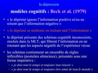 la dépression
modèles cognitifs : Beck et al. (1979)
• « le déprimé ignore l’information positive et/ou ne
retient que l’information négative »
• « le déprimé se maltraite en traitant mal l’information »
• le déprimé présente des schémas cognitifs inconscients,
stockés dans la MLT, qui filtrent l’information en ne
retenant que les aspects négatifs de l’expérience vécue
• les schémas contiennent un ensemble de règles
inflexibles (postulats silencieux), présentés sous une
forme impérative :
– « je dois tout le temps et toujours tout réussir »
– « je dois tout le temps et toujours être aimé de tout le monde » 
 
