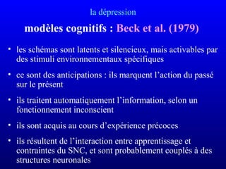 la dépression
modèles cognitifs : Beck et al. (1979)
• les schémas sont latents et silencieux, mais activables par
des stimuli environnementaux spécifiques
• ce sont des anticipations : ils marquent l’action du passé
sur le présent
• ils traitent automatiquement l’information, selon un
fonctionnement inconscient
• ils sont acquis au cours d’expérience précoces
• ils résultent de l’interaction entre apprentissage et
contraintes du SNC, et sont probablement couplés à des
structures neuronales
 