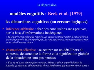 la dépression
modèles cognitifs : Beck et al. (1979)
les distorsions cognitives (ou erreurs logiques)
• inférence arbitraire : tirer des conclusions sans preuves,
sur la base d’informations inadéquates
« Si je parle beaucoup à la réunion, les autres vont me rejeter à cause de mon 
excès de pouvoir. Si je ne parle pas, ils vont penser que je ne leur apporte rien 
et ne suis d’aucune aide »
• abstraction sélective : se centrer sur un détail hors du
contexte, de sorte que la forme et la signification globale
de la situation ne sont pas perçues
« Elle ne m’a pas dit bonjour ce matin. Même si elle m’a parlé durant la 
journée, je pense qu’elle me fait la tête et finalement que personne ne m’aime »
 
