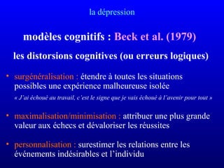 la dépression
modèles cognitifs : Beck et al. (1979)
les distorsions cognitives (ou erreurs logiques)
• surgénéralisation : étendre à toutes les situations
possibles une expérience malheureuse isolée
« J’ai échoué au travail, c’est le signe que je vais échoué à l’avenir pour tout »
• maximalisation/minimisation : attribuer une plus grande
valeur aux échecs et dévaloriser les réussites
• personnalisation : surestimer les relations entre les
événements indésirables et l’individu
 