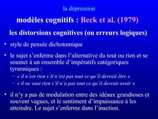 la dépression
modèles cognitifs : Beck et al. (1979)
les distorsions cognitives (ou erreurs logiques)
• style de pensée dichotomique
• le sujet s’enferme dans l’alternative du tout ou rien et se
soumet à un ensemble d’impératifs catégoriques
tyranniques :
– « il n’est rien s’il n’est pas tout ce qu’il devrait être »
– « il ne vaut rien s’il n’a pas tout ce qu’il devrait avoir »
• il n’y a pas de modulation entre des idéaux grandioses et
souvent vagues, et le sentiment d’impuissance à les
atteindre. Le sujet s’enferme dans l’inaction.
 