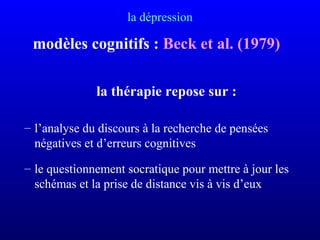 la dépression
modèles cognitifs : Beck et al. (1979)
la thérapie repose sur :
– l’analyse du discours à la recherche de pensées
négatives et d’erreurs cognitives
– le questionnement socratique pour mettre à jour les
schémas et la prise de distance vis à vis d’eux
 