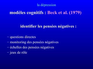 la dépression
modèles cognitifs : Beck et al. (1979)
identifier les pensées négatives :
– questions directes
– monitoring des pensées négatives
– échelles des pensées négatives
– jeux de rôle
 
