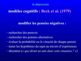 la dépression
modèles cognitifs : Beck et al. (1979)
modifier les pensées négatives :
– rechercher des preuves
– rechercher des pensées alternatives
– évaluer la probabilité ou la véracité de chaque pensée
– tester les hypothèses du sujet au travers d’expériences
– décentrer (« que dirait un ami dans cette situation ? »)
 
