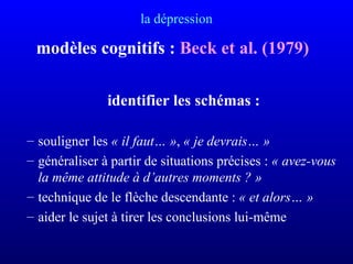 la dépression
modèles cognitifs : Beck et al. (1979)
identifier les schémas :
– souligner les « il faut… », « je devrais… »
– généraliser à partir de situations précises : « avez-vous 
la même attitude à d’autres moments ? »
– technique de le flèche descendante : « et alors… »
– aider le sujet à tirer les conclusions lui-même
 