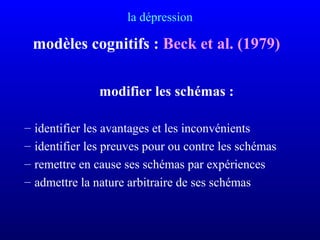 la dépression
modèles cognitifs : Beck et al. (1979)
modifier les schémas :
– identifier les avantages et les inconvénients
– identifier les preuves pour ou contre les schémas
– remettre en cause ses schémas par expériences
– admettre la nature arbitraire de ses schémas
 