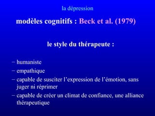 la dépression
modèles cognitifs : Beck et al. (1979)
le style du thérapeute :
– humaniste
– empathique
– capable de susciter l’expression de l’émotion, sans
juger ni réprimer
– capable de créer un climat de confiance, une alliance
thérapeutique
 