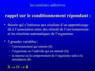 les conduites addictives
rappel sur le conditionnement répondant :
• théorie qui s’intéresse aux résultats d’un apprentissage
dû à l’association entre des stimuli de l’environnement
et les réactions automatiques de l’organisme
• 3 grandes variables :
– l’environnement qui stimule (S)
– l’organisme ou l’individu qui est stimulé (O)
– la réponse ou le comportement de l’organisme suite à la
stimulation (R)
S → O → R
 